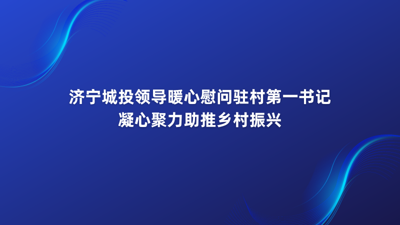 济宁城投领导暖心慰问驻村第一书记 凝心聚力助推乡村振兴